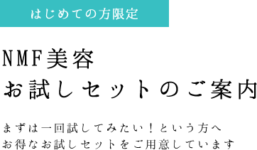 NMF美容 お試しセットのご案内 まずは一回試してみたい！という方へ お得なお試しセットをご用意しています